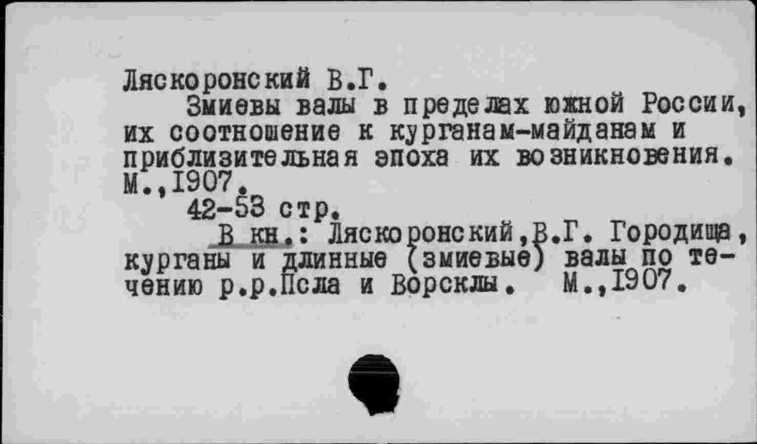 ﻿Ляскоронекий В.Г.
Змиевы валы в пределах южной России их соотношение к курганам-майданам и приблизительная эпоха их возникновения. М.,1907.
42-53 стр.
В кн.: Ляскоронский,В.Г. Городища курганы и длинные (змиевые) валы по течению р.р.Псла и Ворсклы. м.,1907.